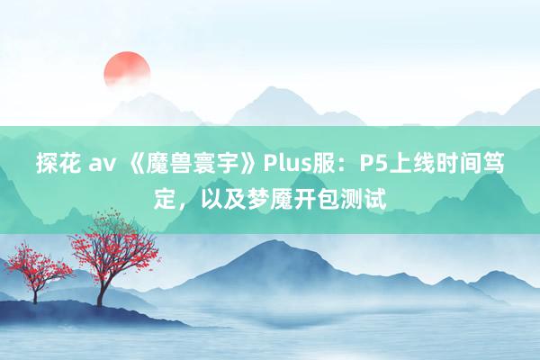 探花 av 《魔兽寰宇》Plus服：P5上线时间笃定，以及梦魇开包测试