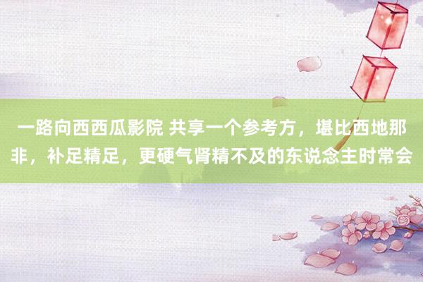 一路向西西瓜影院 共享一个参考方,堪比西地那非,补足精足,更硬气肾精不及的东说念主时常会