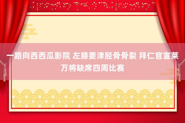 一路向西西瓜影院 左膝要津胫骨骨裂 拜仁官宣莱万将缺席四周比赛