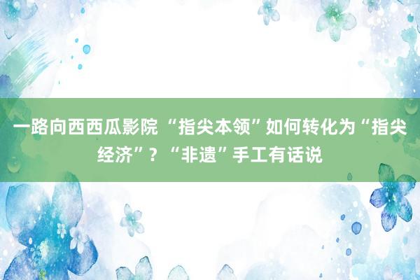 一路向西西瓜影院 “指尖本领”如何转化为“指尖经济”？“非遗”手工有话说