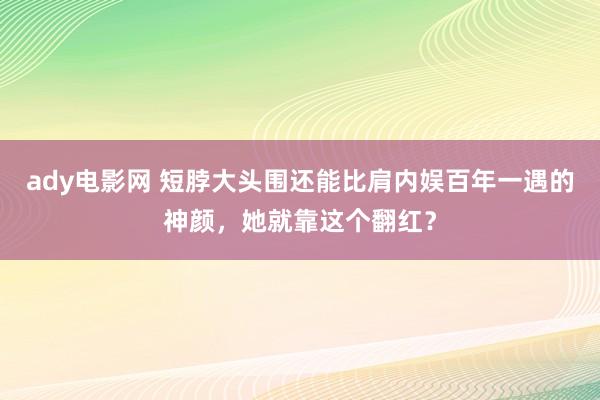 ady电影网 短脖大头围还能比肩内娱百年一遇的神颜，她就靠这个翻红？
