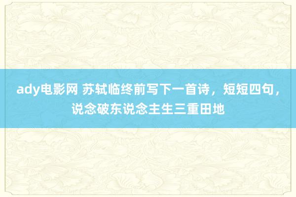 ady电影网 苏轼临终前写下一首诗，短短四句，说念破东说念主生三重田地
