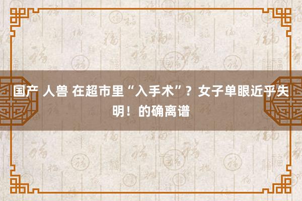 国产 人兽 在超市里“入手术”？女子单眼近乎失明！的确离谱