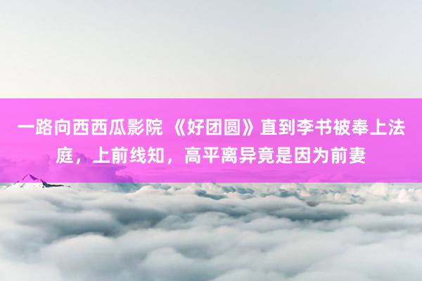 一路向西西瓜影院 《好团圆》直到李书被奉上法庭，上前线知，高平离异竟是因为前妻