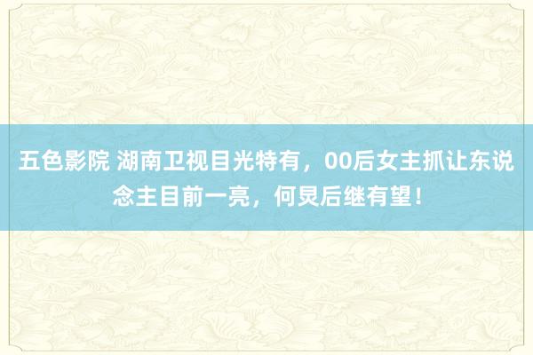 五色影院 湖南卫视目光特有，00后女主抓让东说念主目前一亮，何炅后继有望！