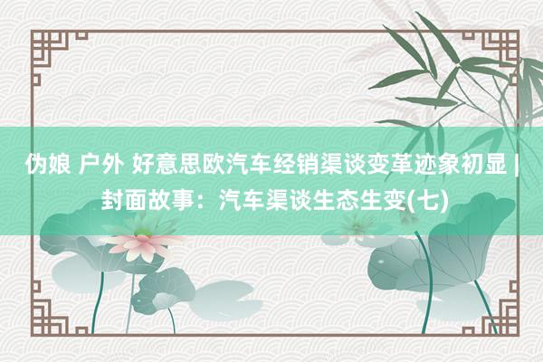 伪娘 户外 好意思欧汽车经销渠谈变革迹象初显 | 封面故事：汽车渠谈生态生变(七)