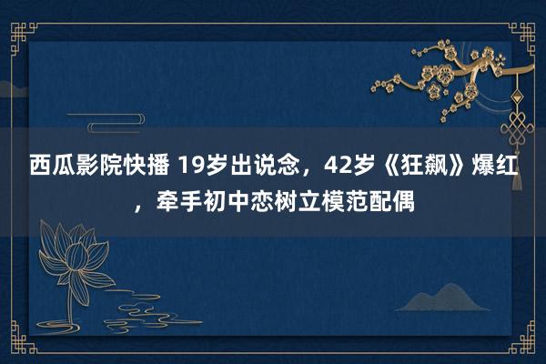 西瓜影院快播 19岁出说念，42岁《狂飙》爆红，牵手初中恋树立模范配偶