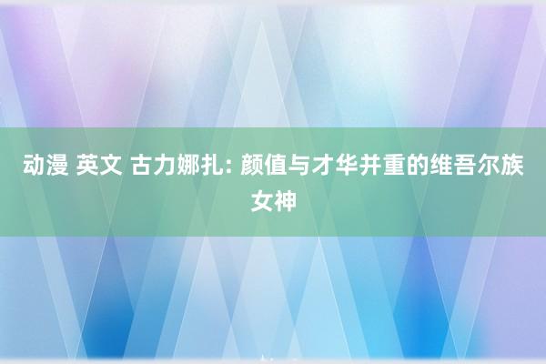 动漫 英文 古力娜扎: 颜值与才华并重的维吾尔族女神