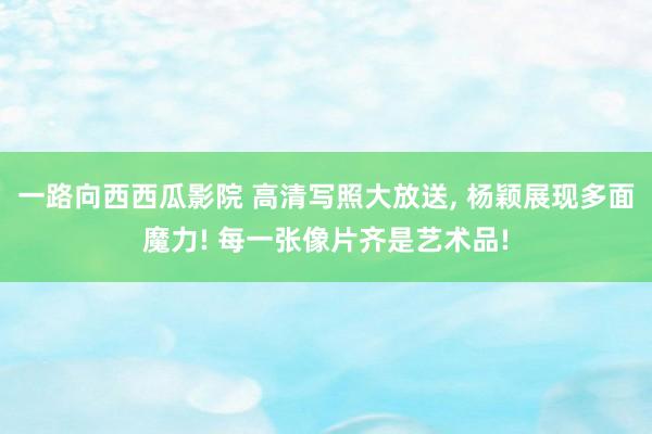 一路向西西瓜影院 高清写照大放送, 杨颖展现多面魔力! 每一张像片齐是艺术品!