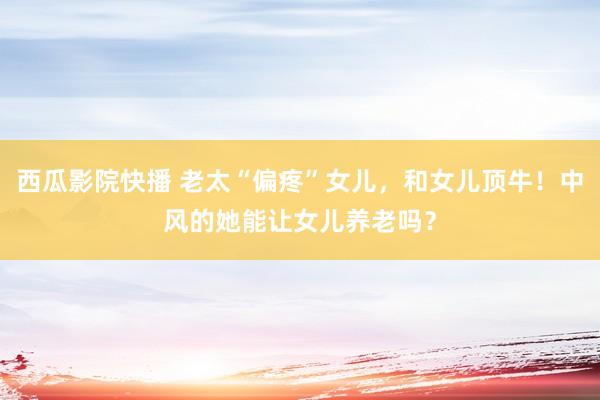 西瓜影院快播 老太“偏疼”女儿，和女儿顶牛！中风的她能让女儿养老吗？