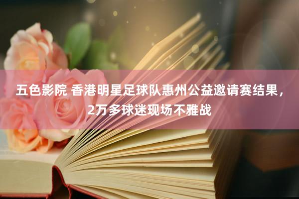 五色影院 香港明星足球队惠州公益邀请赛结果，2万多球迷现场不雅战