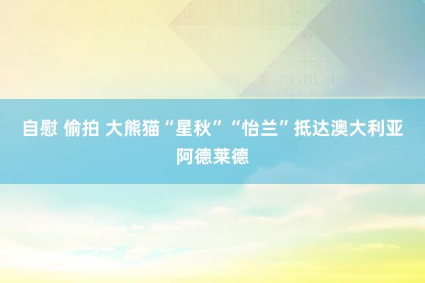 自慰 偷拍 大熊猫“星秋”“怡兰”抵达澳大利亚阿德莱德