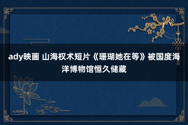 ady映画 山海权术短片《珊瑚她在等》被国度海洋博物馆恒久储藏