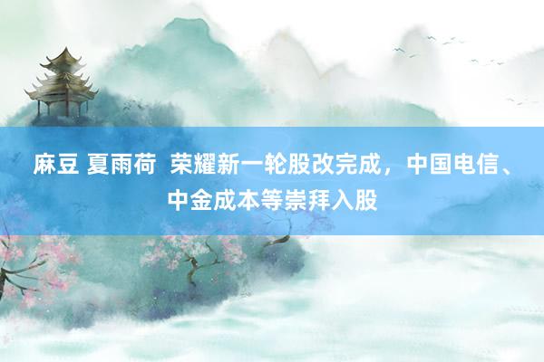 麻豆 夏雨荷  荣耀新一轮股改完成，中国电信、中金成本等崇拜入股