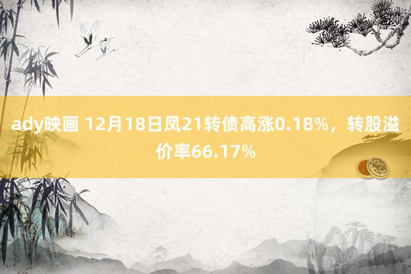 ady映画 12月18日凤21转债高涨0.18%,转股溢价率66.17%
