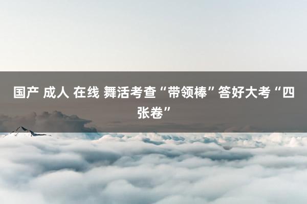 国产 成人 在线 舞活考查“带领棒”答好大考“四张卷”