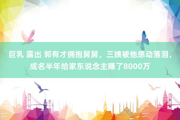 巨乳 露出 郭有才拥抱舅舅，三姨被他感动落泪，成名半年给家东说念主赚了8000万
