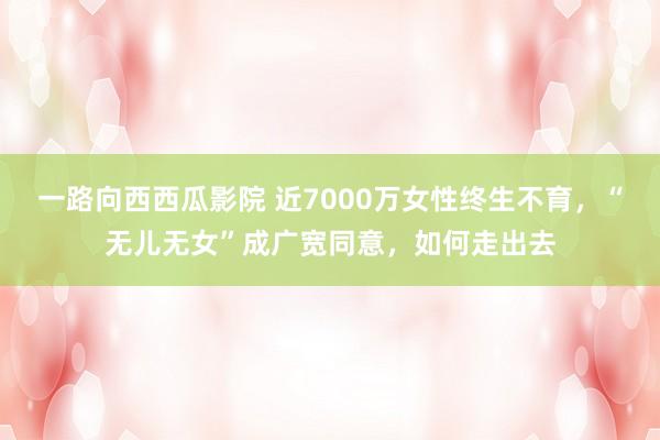 一路向西西瓜影院 近7000万女性终生不育，“无儿无女”成广宽同意，如何走出去