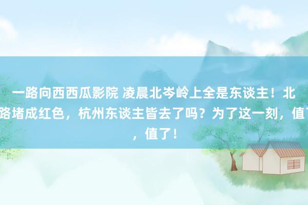 一路向西西瓜影院 凌晨北岑岭上全是东谈主！北山路堵成红色，杭州东谈主皆去了吗？为了这一刻，值了！