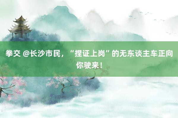 拳交 @长沙市民,“捏证上岗”的无东谈主车正向你驶来!