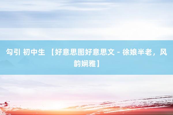勾引 初中生 【好意思图好意思文 - 徐娘半老，风韵娴雅】