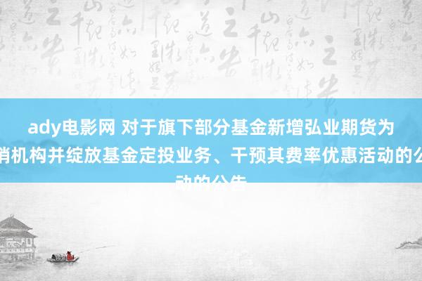 ady电影网 对于旗下部分基金新增弘业期货为代销机构并绽放基金定投业务、干预其费率优惠活动的公告