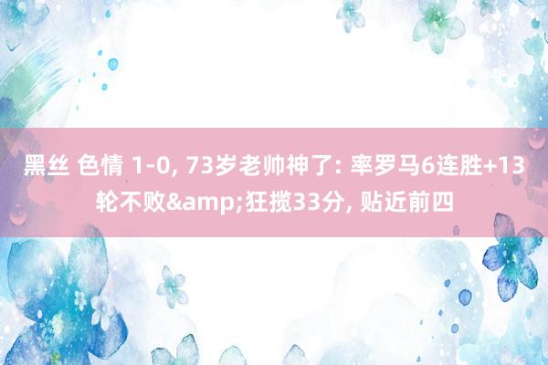 黑丝 色情 1-0， 73岁老帅神了: 率罗马6连胜+13轮不败&狂揽33分， 贴近前四
