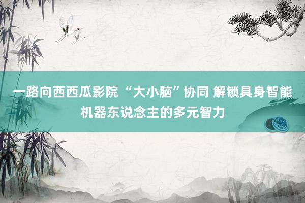 一路向西西瓜影院 “大小脑”协同 解锁具身智能机器东说念主的多元智力