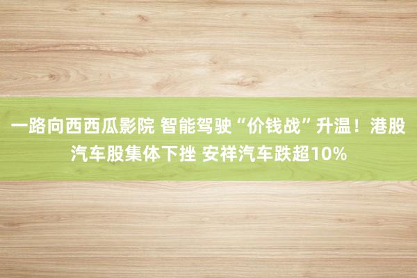 一路向西西瓜影院 智能驾驶“价钱战”升温！港股汽车股集体下挫 安祥汽车跌超10%