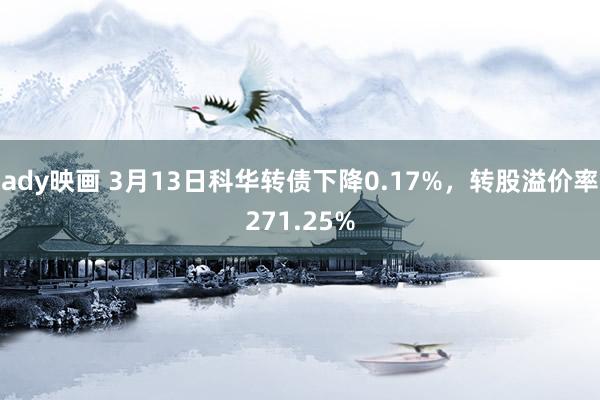 ady映画 3月13日科华转债下降0.17%，转股溢价率271.25%