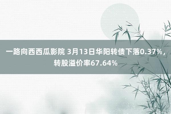 一路向西西瓜影院 3月13日华阳转债下落0.37%,转股溢价率67.64%