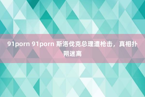 91porn 91porn 斯洛伐克总理遭枪击，真相扑朔迷离