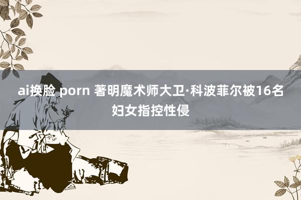 ai换脸 porn 著明魔术师大卫·科波菲尔被16名妇女指控性侵