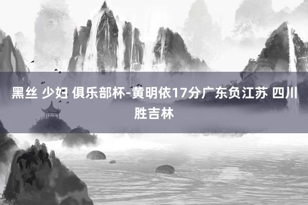 黑丝 少妇 俱乐部杯-黄明依17分广东负江苏 四川胜吉林