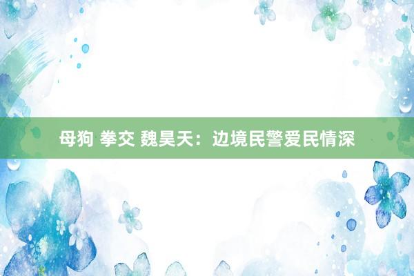 母狗 拳交 魏昊天：边境民警爱民情深