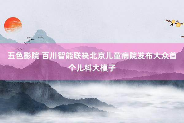 五色影院 百川智能联袂北京儿童病院发布大众首个儿科大模子