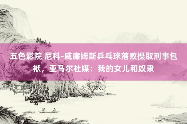 五色影院 尼科-威廉姆斯乒乓球落败摄取刑事包袱，亚马尔社媒：我的女儿和奴隶