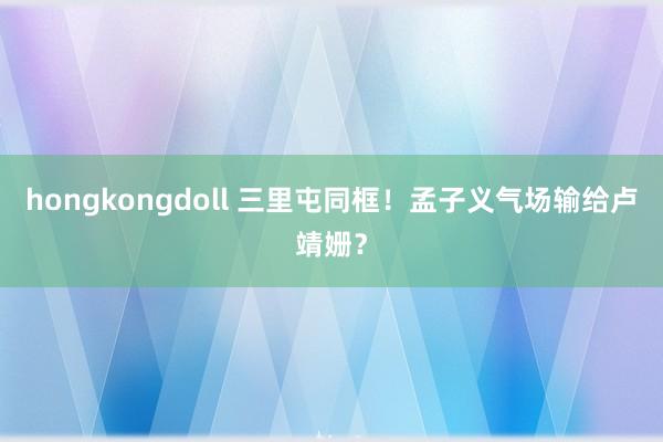 hongkongdoll 三里屯同框！孟子义气场输给卢靖姗？