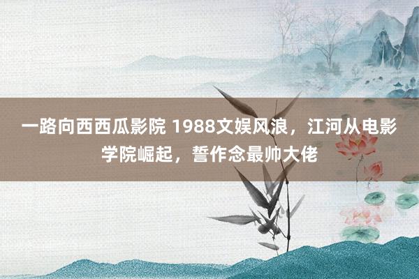 一路向西西瓜影院 1988文娱风浪，江河从电影学院崛起，誓作念最帅大佬