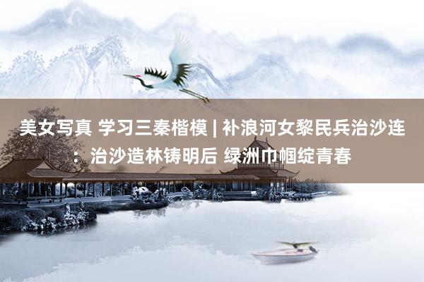 美女写真 学习三秦楷模 | 补浪河女黎民兵治沙连：治沙造林铸明后 绿洲巾帼绽青春