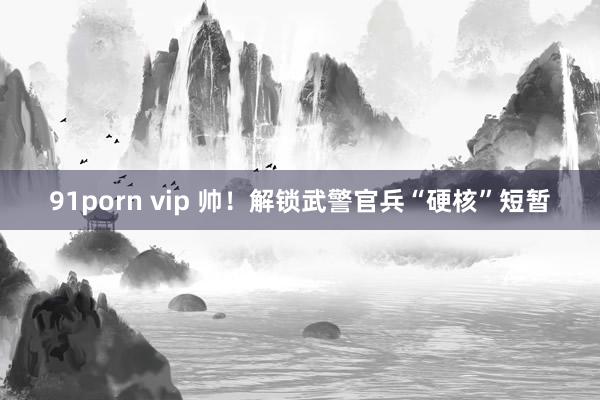 91porn vip 帅！解锁武警官兵“硬核”短暂