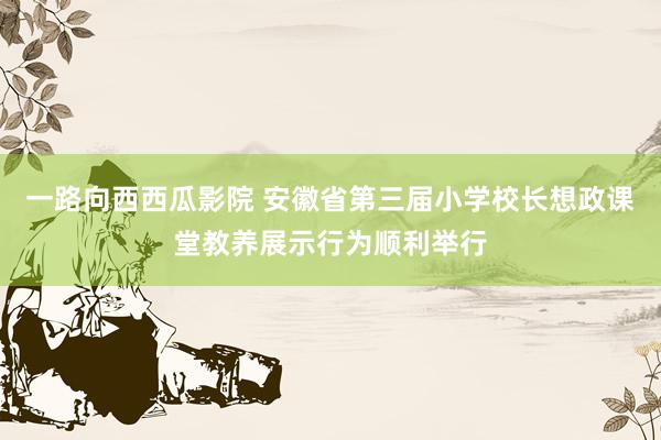 一路向西西瓜影院 安徽省第三届小学校长想政课堂教养展示行为顺利举行