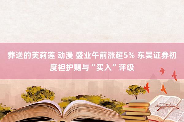 葬送的芙莉莲 动漫 盛业午前涨超5% 东吴证券初度袒护赐与“买入”评级