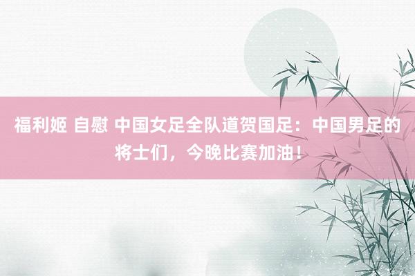 福利姬 自慰 中国女足全队道贺国足：中国男足的将士们，今晚比赛加油！