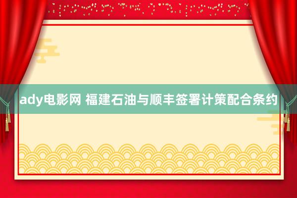 ady电影网 福建石油与顺丰签署计策配合条约
