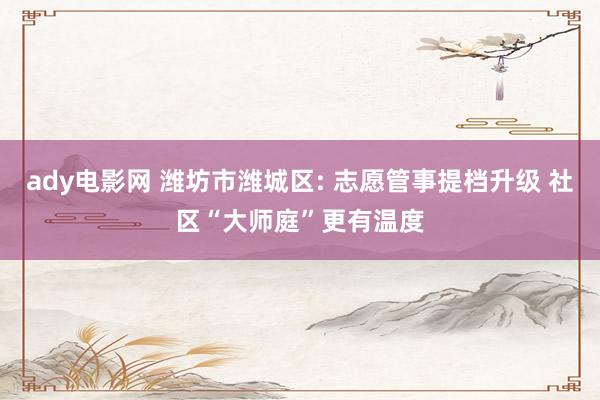 ady电影网 潍坊市潍城区: 志愿管事提档升级 社区“大师庭”更有温度