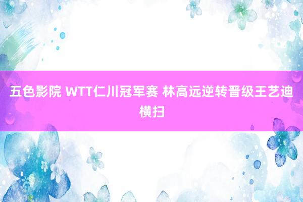 五色影院 WTT仁川冠军赛 林高远逆转晋级王艺迪横扫