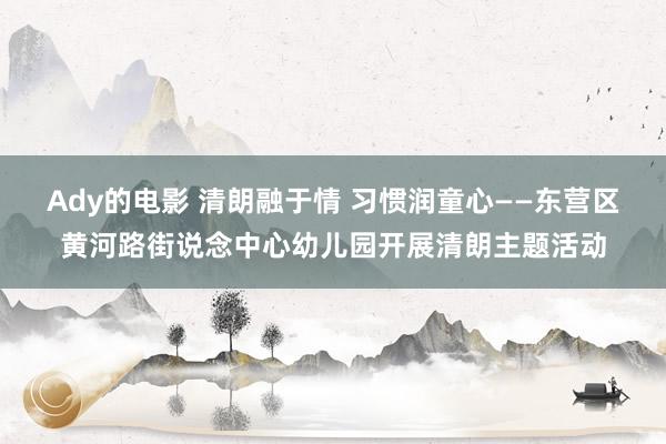 Ady的电影 清朗融于情 习惯润童心——东营区黄河路街说念中心幼儿园开展清朗主题活动