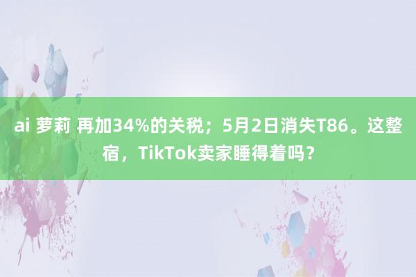ai 萝莉 再加34%的关税；5月2日消失T86。这整宿，TikTok卖家睡得着吗？