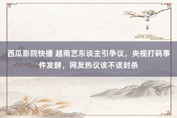 西瓜影院快播 越南艺东谈主引争议，央视打码事件发酵，网友热议该不该封杀